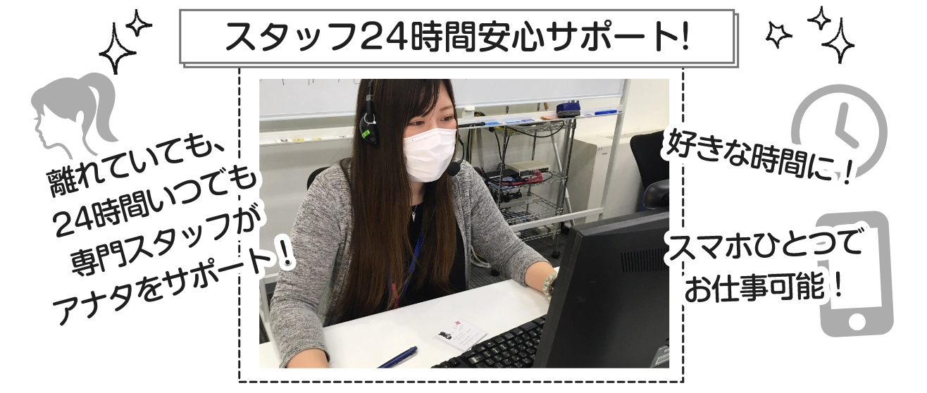 専門スタッフ24時間安心サポート！離れていても、24時間いつでも専門スタッフがサポート！/ 好きな時間に！スマホひとつでお仕事可能！