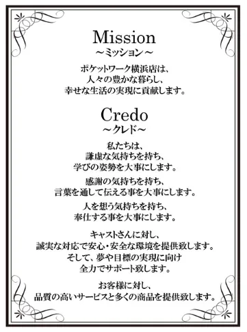 ミッション[ポケットワーク横浜店は人々の豊かな暮らし、幸せな生活の実現の為に貢献します。]
                           クレド[私たちは、謙虚な気持を持ち、学びの姿勢を大事にします。感謝の気持ちを持ち、言葉を通して伝える事を大事にします。人を想う気持ちを持ち、奉仕する事を大事にします。キャストさんに対し、誠実な対応で安心・安全な環境を提供します。そして、夢や目標の実現に向け、全力でサポート致します。お客様に対し、品質の高いサービスと多くの商品を提供致します。]