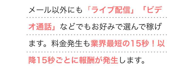  
        メール以外にも「ライブ配信」「ビデオ通話」などでもお好みで選んで稼げます。料金発生も業界最短の15秒！以降15秒ごとに報酬が発生します。