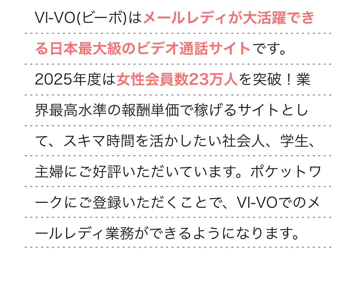  
                VI-VO(ビーボ)はメールレディが大活躍できる日本最大級のビデオ通話サイトです。2025年度は女性会員数23万人を突破！業界最高水準の報酬単価で稼げるサイトとして、スキマ時間を活かしたい社会人、学生、主婦にご好評いただいています。ポケットワークにご登録いただくことで、VI-VOでのメールレディ業務ができるようになります。