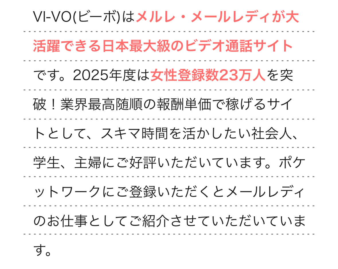  
                VI-VO(ビーボ)はメルレ・メールレディが大活躍できる日本最大級のビデオ通話サイトです。2025年度には女性登録数23万人を突破し業界最高随順の報酬単価で稼げるサイトとして、スキマ時間を活かしたい社会人、学生、主婦にご好評いただいています。ポケットワークにご登録いただくとメールレディのお仕事としてご紹介させていただいています。