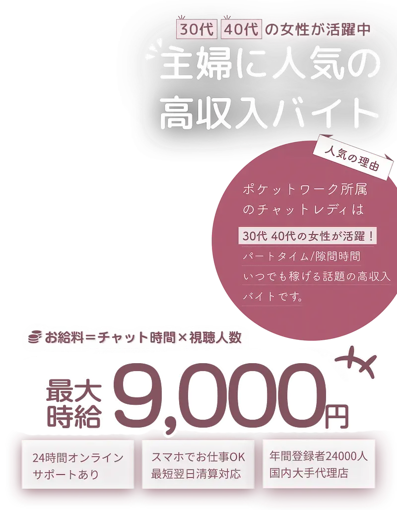 30代40代の女性が活躍中！主婦に人気の高収入求人！「人気の理由」ポケットワーク所属のチャットレディは30代40代の女性が活躍！パートタイム/隙間時間/いつでも稼げる話題の高収入求人です。「お給料＝チャット時間×視聴人数」最大時給9,000円「おすすめポイント」24時間オンラインサポートあり　/　スマホでお仕事OK！最短翌日清算対応。　年間登録者24,000人国内最大手代理店。