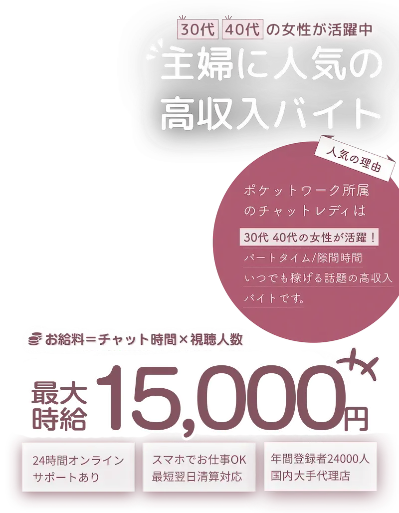 30代40代の女性が活躍中！主婦に人気の高収入求人！「人気の理由」ポケットワーク所属のチャットレディは30代40代の女性が活躍！パートタイム/隙間時間/いつでも稼げる話題の高収入求人です。「お給料＝チャット時間×視聴人数」最大時給15,000円「おすすめポイント」24時間オンラインサポートあり　/　スマホでお仕事OK！最短翌日清算対応。　年間登録者24,000人国内大手代理店。