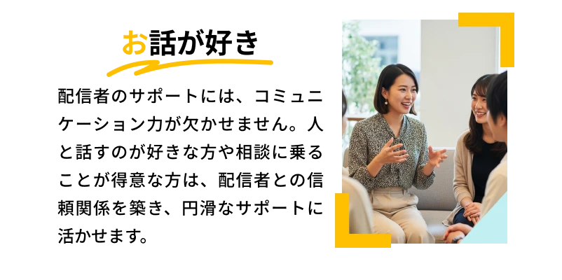 お話が好き「配信者のサポートには、コミュニケーション力が欠かせません。人と話すのが好きな方や相談に乗ることが得意な方は、配信者との信頼関係を築き、円滑なサポートに活かせます。」