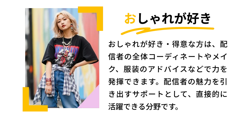 おしゃれが好き「おしゃれが好き・得意な方は、配信者の全体コーディネートやメイク、服装のアドバイスなどで力を発揮できます。配信者の魅力を引き出すサポートとして、直接的に活躍できる分野です。」