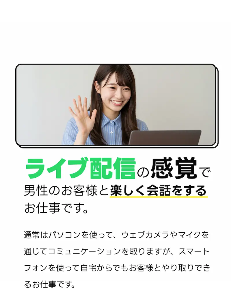 LINEの様な感覚で男性のお客様と楽しく会話をするお仕事です。：通常はパソコンを使って、ウェブカメラやマイクを通じてコミュニケーションを取りますが。スマートフォンを使って自宅からでもお客様とやり取りできるお仕事です。